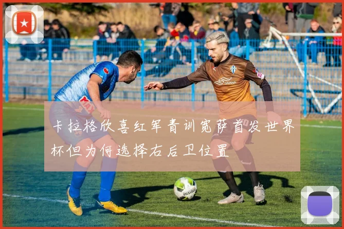 卡拉格欣喜红军青训宽萨首发世界杯但为何选择右后卫位置