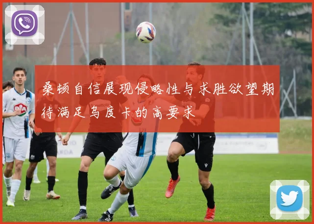 桑顿自信展现侵略性与求胜欲望期待满足乌度卡的高要求