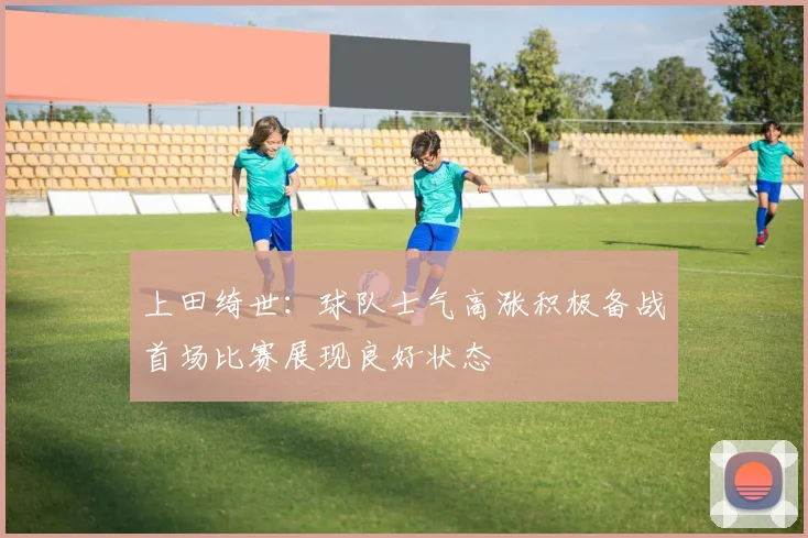 上田绮世：球队士气高涨积极备战首场比赛展现良好状态