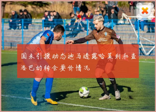 国米引援动态迪马透露哈莱利和查洛巴的转会要价情况