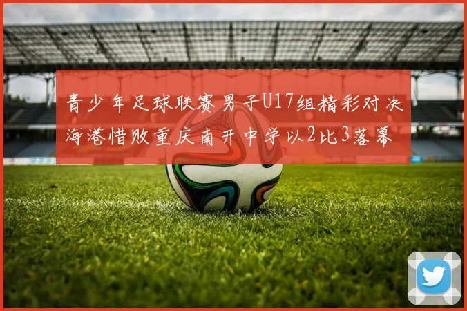 青少年足球联赛男子U17组精彩对决海港惜败重庆南开中学以2比3落幕