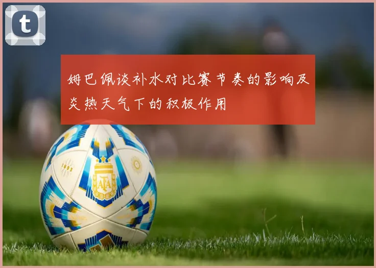 姆巴佩谈补水对比赛节奏的影响及炎热天气下的积极作用