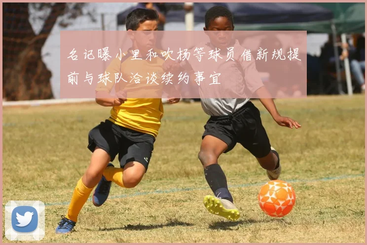 名记曝小里和吹杨等球员借新规提前与球队洽谈续约事宜